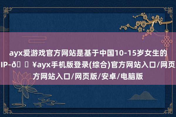 ayx爱游戏官方网站是基于中国10-15岁女生的个性画像创造的IP-🔥ayx手机版登录(综合)官方网站入口/网页版/安卓/电脑版