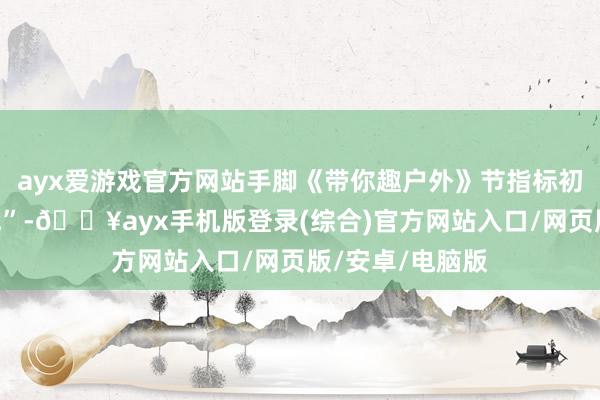 ayx爱游戏官方网站手脚《带你趣户外》节指标初度“国际大作战”-🔥ayx手机版登录(综合)官方网站入口/网页版/安卓/电脑版