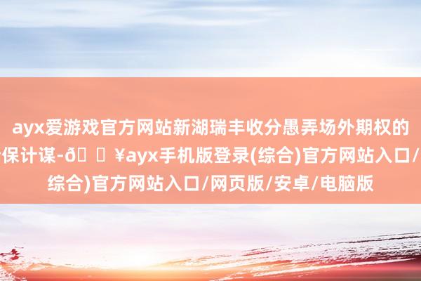 ayx爱游戏官方网站新湖瑞丰收分愚弄场外期权的机动性为企业定制套保计谋-🔥ayx手机版登录(综合)官方网站入口/网页版/安卓/电脑版