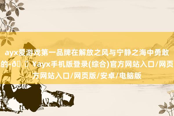 ayx爱游戏第一品牌在解放之风与宁静之海中勇敢地追寻着爱的标的-🔥ayx手机版登录(综合)官方网站入口/网页版/安卓/电脑版