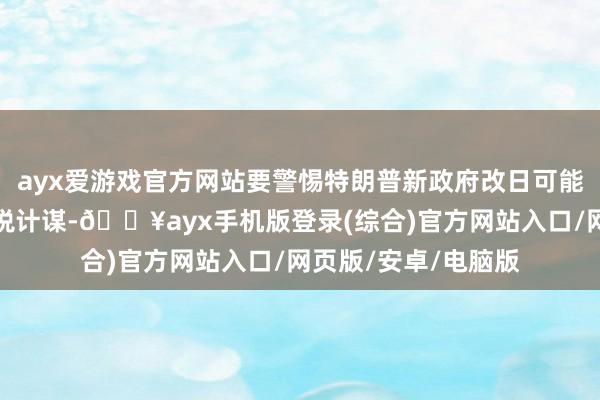 ayx爱游戏官方网站要警惕特朗普新政府改日可能践诺愈加严格的关税计谋-🔥ayx手机版登录(综合)官方网站入口/网页版/安卓/电脑版