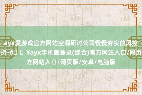 ayx爱游戏官方网站空洞研讨公司慢慢夯实的风控才能以及政策扶持-🔥ayx手机版登录(综合)官方网站入口/网页版/安卓/电脑版